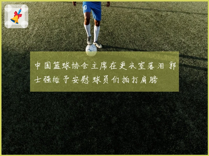 中国篮球协会主席在更衣室落泪 郭士强给予安慰 球员们拍打肩膀