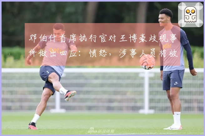 邓伯什首席执行官对王博豪歧视事件做出回应：愤怒，涉事人员将被永久禁入球场