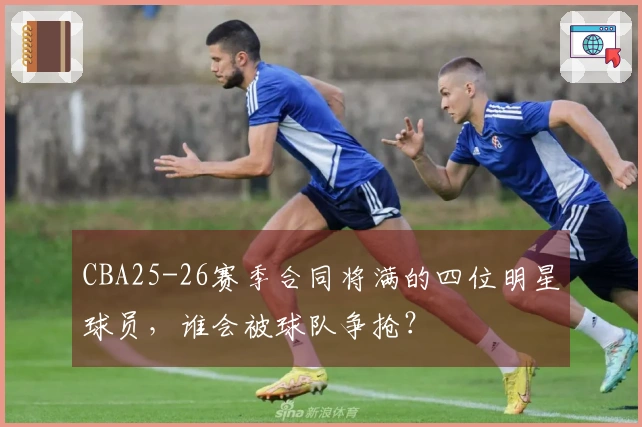 CBA25-26赛季合同将满的四位明星球员，谁会被球队争抢？