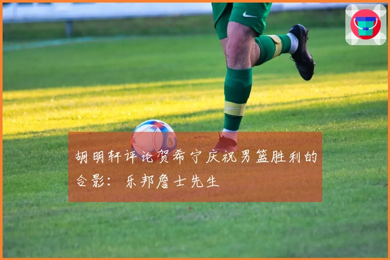 胡明轩评论贺希宁庆祝男篮胜利的合影：乐邦詹士先生