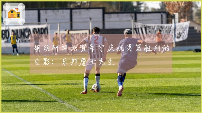 胡明轩评论贺希宁庆祝男篮胜利的合影：乐邦詹士先生