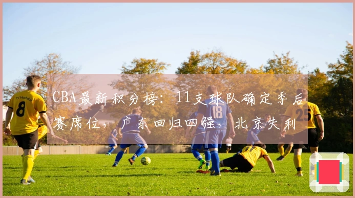 CBA最新积分榜：11支球队确定季后赛席位，广东回归四强，北京失利山东遭遇连败