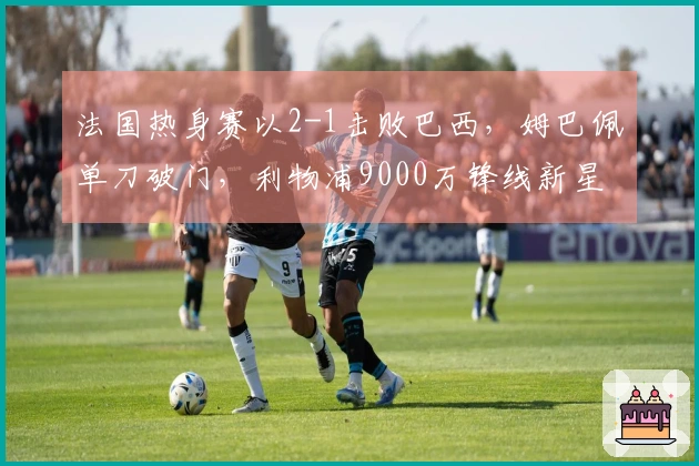 法国热身赛以2-1击败巴西，姆巴佩单刀破门，利物浦9000万锋线新星进球