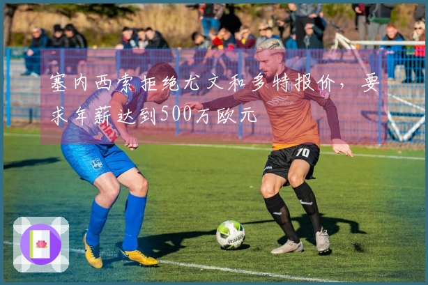 塞内西索拒绝尤文和多特报价，要求年薪达到500万欧元
