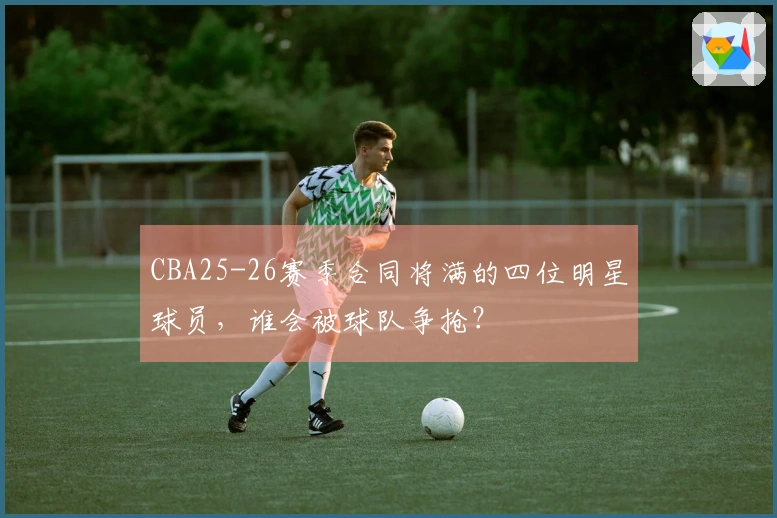 CBA25-26赛季合同将满的四位明星球员，谁会被球队争抢？