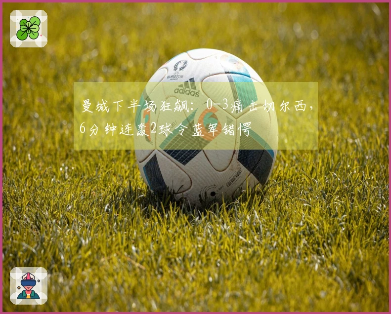 曼城下半场狂飙：0-3痛击切尔西，6分钟连轰2球令蓝军错愕