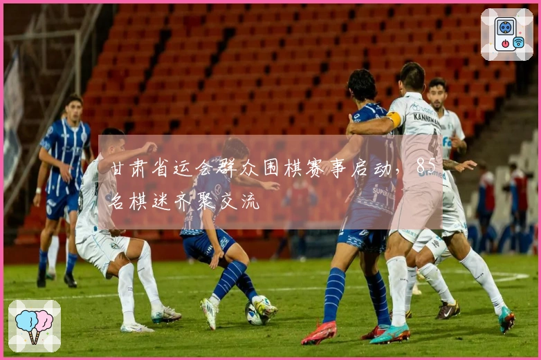 甘肃省运会群众围棋赛事启动，85名棋迷齐聚交流