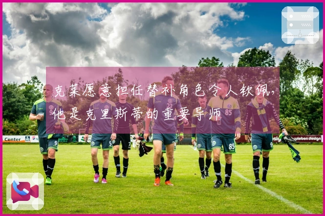 克莱愿意担任替补角色令人钦佩，他是克里斯蒂的重要导师