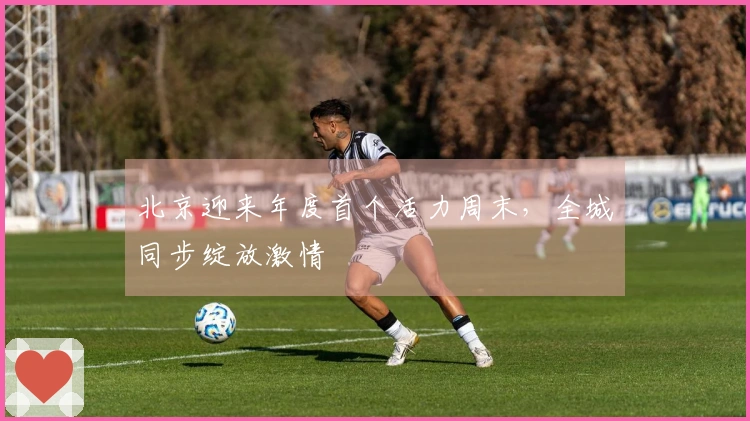 北京迎来年度首个活力周末，全城同步绽放激情
