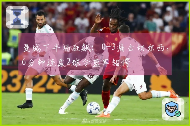 曼城下半场狂飙：0-3痛击切尔西，6分钟连轰2球令蓝军错愕