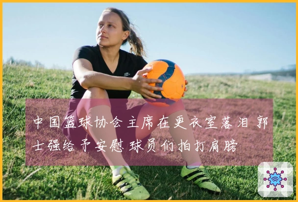 中国篮球协会主席在更衣室落泪 郭士强给予安慰 球员们拍打肩膀